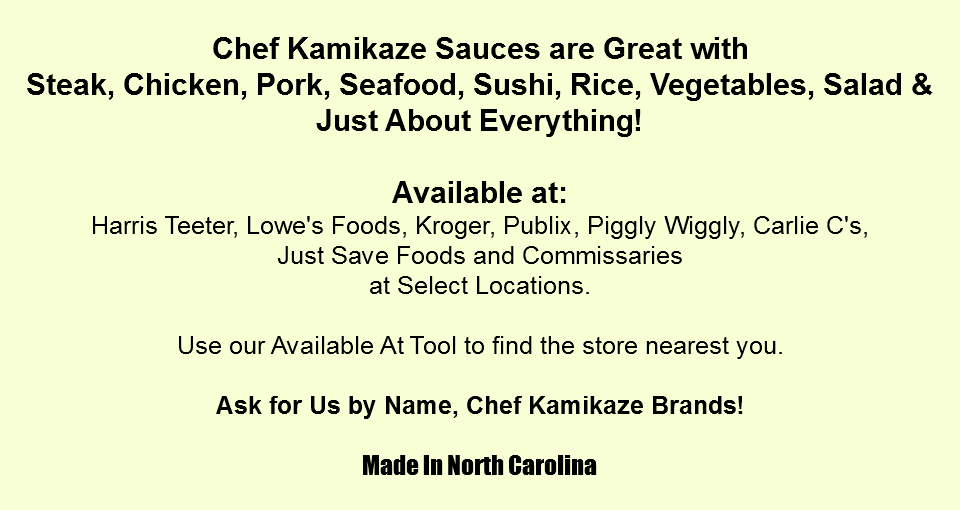 
Chef Kamikaze Sauces are Great with
Steak, Chicken, Pork, Seafood, Sushi, Rice, Vegetables, Salad &
Just About Everything! Available at:
Harris Teeter, Lowe's Foods, Kroger, Publix, Piggly Wiggly, Carlie C's, Just Save Foods and Commissaries
at Select Locations. Use our Available At Tool to find the store nearest you. Ask for Us by Name, Chef Kamikaze Brands! Made In North Carolina
